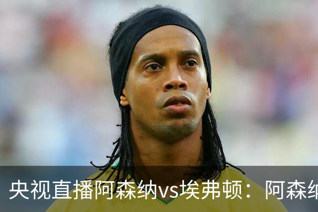 央视直播阿森纳vs埃弗顿：阿森纳紧追曼城，主场啃掉太妃糖