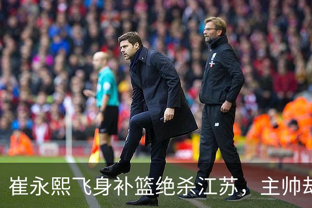 崔永熙飞身补篮绝杀江苏，主帅却说战术没安排他，崔永熙霸气回应
