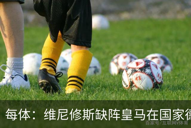 每体：维尼修斯缺阵皇马在国家德比上更强，强强对话恐坐板凳