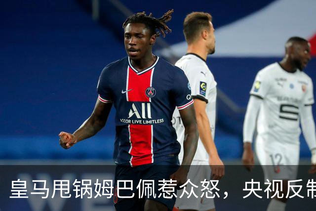 皇马甩锅姆巴佩惹众怒，央视反制尽显底线