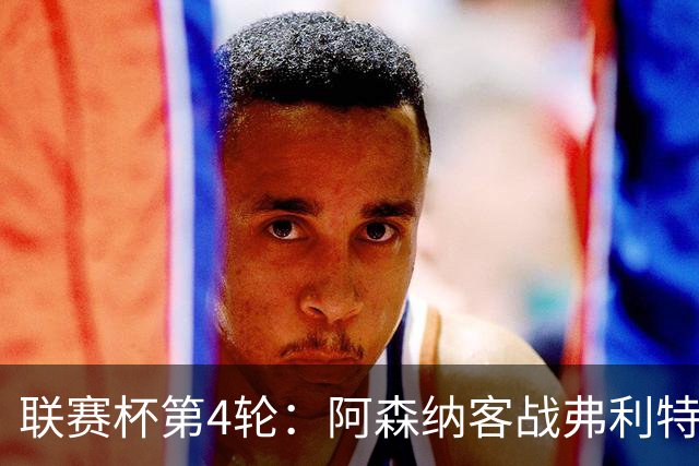 联赛杯第4轮：阿森纳客战弗利特伍德，冲击连续3季八强