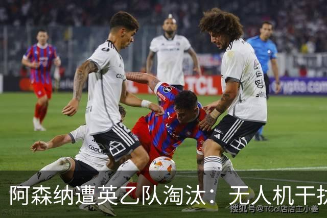 阿森纳遭英乙队淘汰：无人机干扰与红牌加剧杯赛噩梦