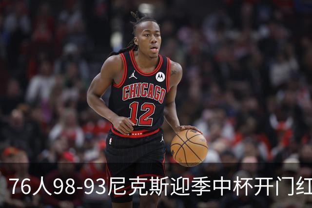 76人98-93尼克斯迎季中杯开门红，詹姆斯20+9+8，马克西27分，布伦森24分